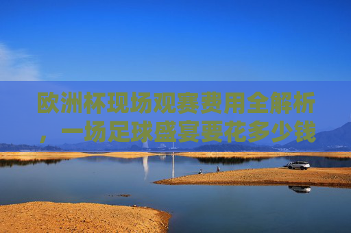 欧洲杯现场观赛费用全解析,一场足球盛宴要花多少钱?欧洲杯现场观赛费用全解析,一场足球盛宴要花多少钱?