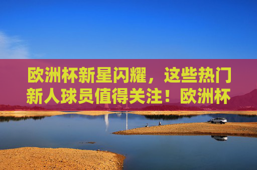 欧洲杯新星闪耀，这些热门新人球员值得关注！欧洲杯新星闪耀，热门新人球员值得关注