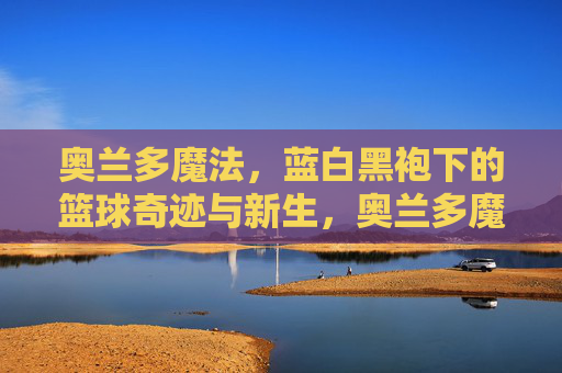 奥兰多魔法,蓝白黑袍下的篮球奇迹与新生,奥兰多魔法,蓝白黑袍下的奇迹新生