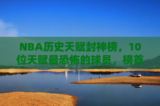 NBA历史天赋封神榜,10位天赋最恐怖的球员,榜首的存在感让历史颤抖,NBA历史天赋封神榜,榜首震颤历史的存在