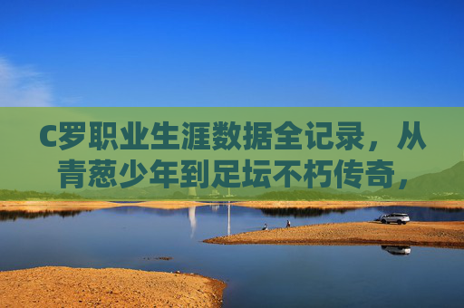 C罗职业生涯数据全记录，从青葱少年到足坛不朽传奇，C罗职业生涯数据全记录，从青葱少年到足坛不朽传奇