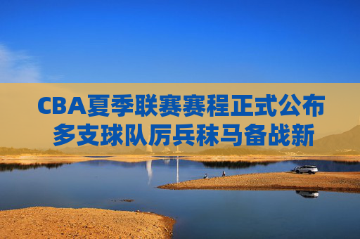 CBA夏季联赛赛程正式公布 多支球队厉兵秣马备战新赛季，CBA夏季联赛赛程公布 多队厉兵秣马备战新赛季