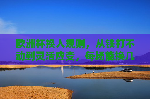 欧洲杯换人规则,从铁打不动到灵活应变,每场能换几人?欧洲杯换人规则,从固定到灵活,每场能换几人?