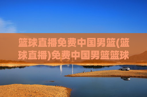 篮球直播免费中国男篮(篮球直播)免费中国男篮篮球直播