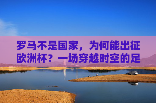 罗马不是国家,为何能出征欧洲杯?一场穿越时空的足球对话,罗马非国出征欧洲杯,一场足球的时空对话