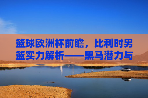 篮球欧洲杯前瞻,比利时男篮实力解析——黑马潜力与现实挑战,篮球欧洲杯前瞻,比利时男篮实力解析——黑马潜力与现实挑战