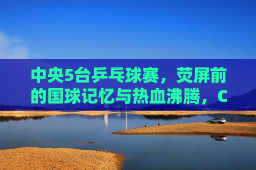 中央5台乒乓球赛，荧屏前的国球记忆与热血沸腾，CCTV5乒乓球赛，荧屏国球记忆与热血沸腾