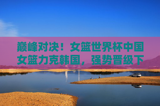 巅峰对决!女篮世界杯中国女篮力克韩国,强势晋级下一轮
