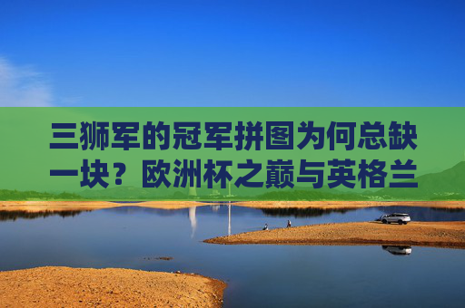 三狮军的冠军拼图为何总缺一块？欧洲杯之巅与英格兰的距离，三狮军的冠军拼图为何总缺一块？欧洲杯之巅与英格兰的距离