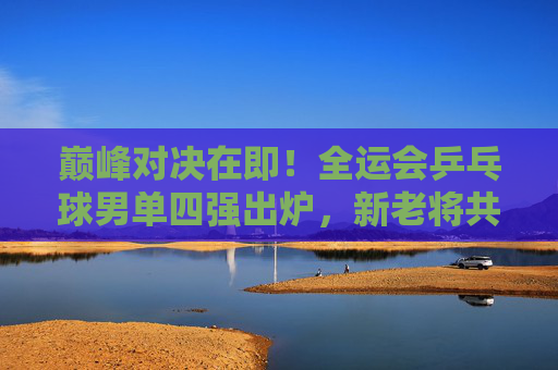 巅峰对决在即！全运会乒乓球男单四强出炉，新老将共筑国球盛宴，全运会乒乓球男单四强出炉 新老将巅峰对决在即