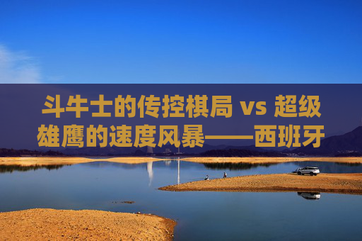 斗牛士的传控棋局 vs 超级雄鹰的速度风暴——西班牙vs尼日利亚,风格碰撞下的足球美学,斗牛士传控棋局VS超级雄鹰速度风暴,风格碰撞下的足球美学