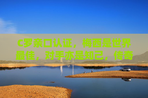 C罗亲口认证，梅西是世界最佳，对手亦是知己，传奇共筑足坛辉煌，C罗亲证梅西最佳，对手知己，双星辉映足坛
