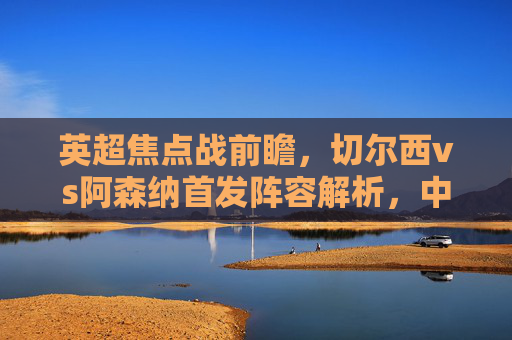 英超焦点战前瞻，切尔西vs阿森纳首发阵容解析，中场绞杀或成胜负关键，切尔西vs阿森纳，英超焦点战首发解析，中场绞杀或成胜负关键