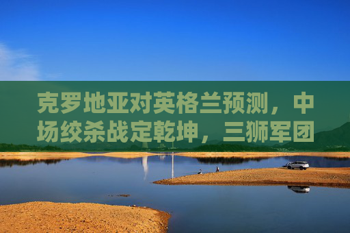 克罗地亚对英格兰预测,中场绞杀战定乾坤,三狮军团能否打破魔笛魔咒?克罗地亚vs英格兰,中场绞杀定乾坤,三狮军团能否破魔笛魔咒?