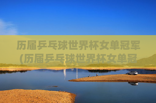 历届乒乓球世界杯女单冠军(历届乒乓球世界杯女单冠军)