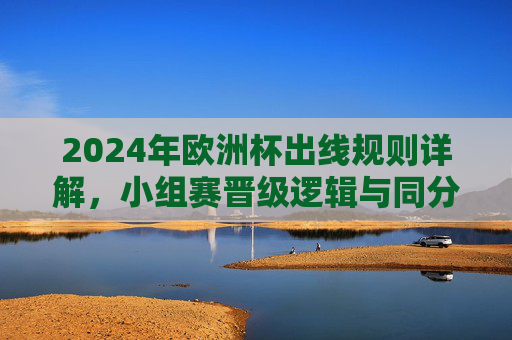 2024年欧洲杯出线规则详解,小组赛晋级逻辑与同分排名原则