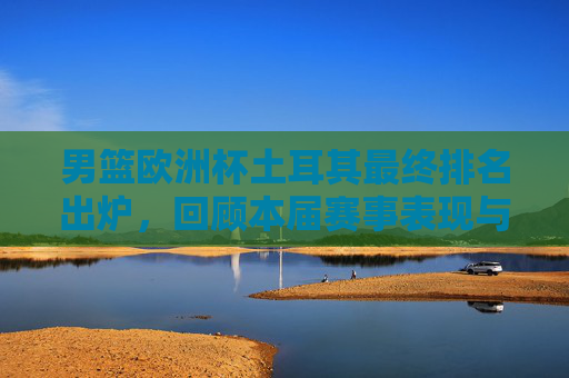 男篮欧洲杯土耳其最终排名出炉，回顾本届赛事表现与成绩，男篮欧洲杯土耳其最终排名出炉 赛事表现与成绩回顾