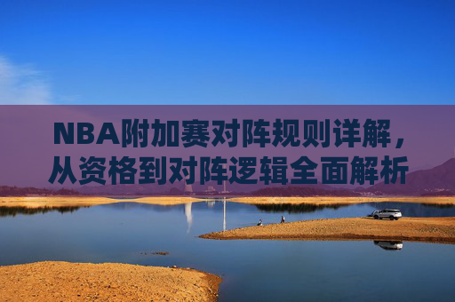 NBA附加赛对阵规则详解,从资格到对阵逻辑全面解析,NBA附加赛对阵规则,从资格到对阵逻辑全面解析