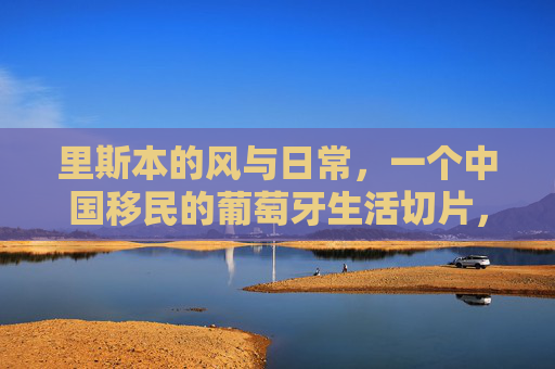 里斯本的风与日常,一个中国移民的葡萄牙生活切片,里斯本的风与日常,中国移民的葡萄牙生活切片