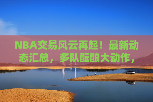 NBA交易风云再起!最新动态汇总,多队酝酿大动作,球星去向引关注,NBA交易最新动态,多队酝酿大动作,球星去向引关注
