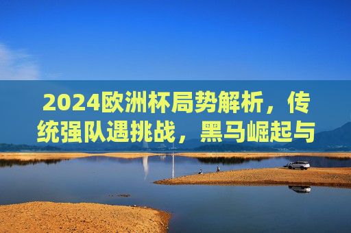 2024欧洲杯局势解析，传统强队遇挑战，黑马崛起与悬念迭起，2024欧洲杯风云，传统强队遇挑战，黑马崛起悬念丛生