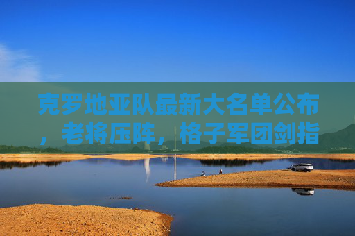 克罗地亚队最新大名单公布，老将压阵，格子军团剑指大赛佳绩，克罗地亚队最新大名单，老将压阵剑指大赛佳绩