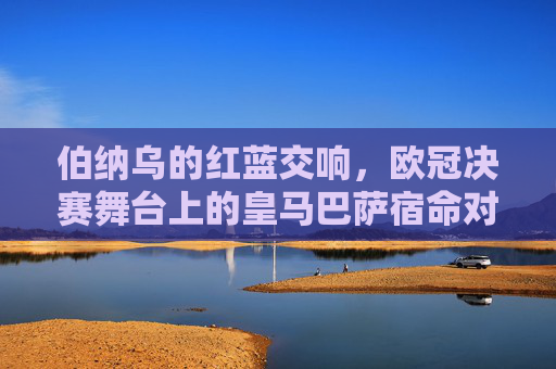 伯纳乌的红蓝交响，欧冠决赛舞台上的皇马巴萨宿命对决，伯纳乌红蓝交响，欧冠决赛的宿命对决