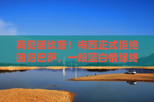 再见诺坎普！梅西正式拒绝回归巴萨，一段蓝白情缘终成绝响，诺坎普永别！梅西正式拒绝回归，蓝白情缘成绝响
