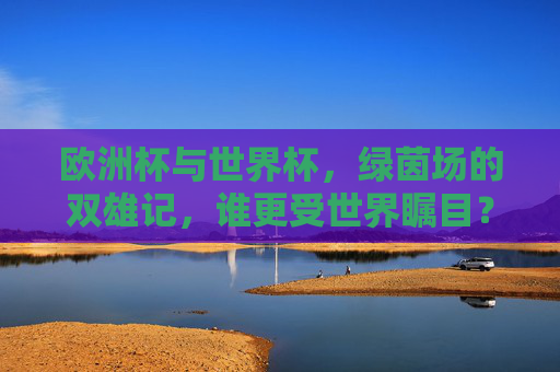 欧洲杯与世界杯,绿茵场的双雄记,谁更受世界瞩目?绿茵场双雄,欧洲杯与世界杯,谁更瞩目?