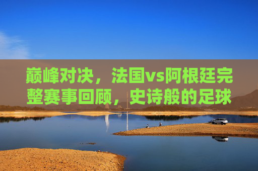 巅峰对决,法国vs阿根廷完整赛事回顾,史诗般的足球盛宴,巅峰对决史诗盛宴,法国vs阿根廷完整赛事回顾