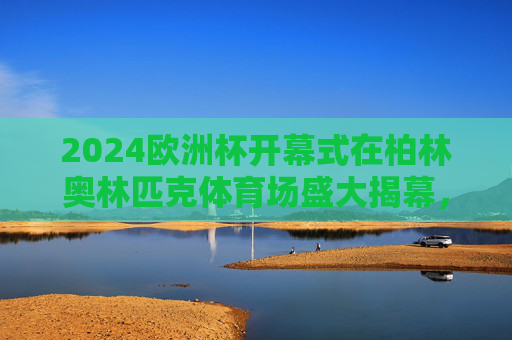 2024欧洲杯开幕式在柏林奥林匹克体育场盛大揭幕，2024欧洲杯开幕式柏林奥林匹克体育场盛大揭幕