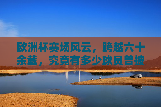 欧洲杯赛场风云,跨越六十余载,究竟有多少球员曾披挂出战?欧洲杯六十余载,究竟有多少球员曾披挂出战?