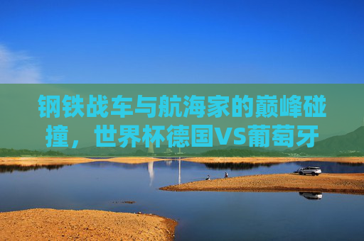 钢铁战车与航海家的巅峰碰撞，世界杯德国VS葡萄牙的宿命对决，钢铁战车与航海家的世界杯宿命对决
