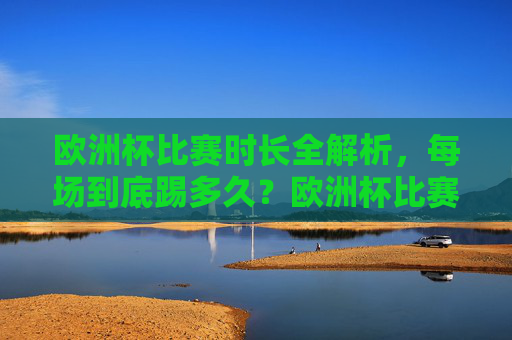 欧洲杯比赛时长全解析，每场到底踢多久？欧洲杯比赛时长全解析，每场到底踢多久？