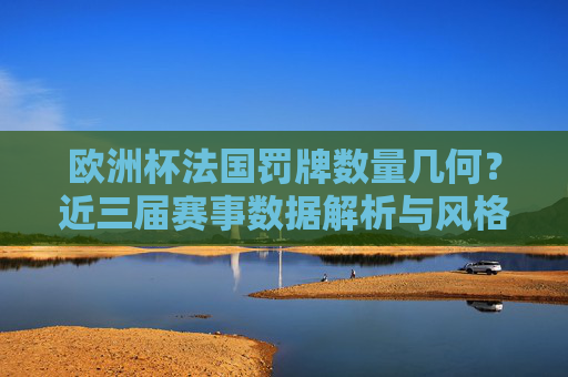 欧洲杯法国罚牌数量几何？近三届赛事数据解析与风格透视，欧洲杯法国近三届罚牌数量数据解析与风格透视