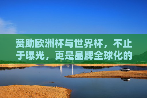 赞助欧洲杯与世界杯,不止于曝光,更是品牌全球化的战略棋局,赞助欧洲杯世界杯,品牌全球化的战略棋局