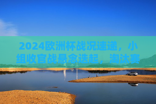 2024欧洲杯战况速递，小组收官战悬念迭起，淘汰赛豪门对决蓄势待发，2024欧洲杯小组收官战悬念迭起 淘汰赛豪门对决蓄势待发