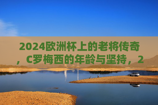 2024欧洲杯上的老将传奇,C罗梅西的年龄与坚持,2024欧洲杯,双星传奇,年龄为尺,坚持为章