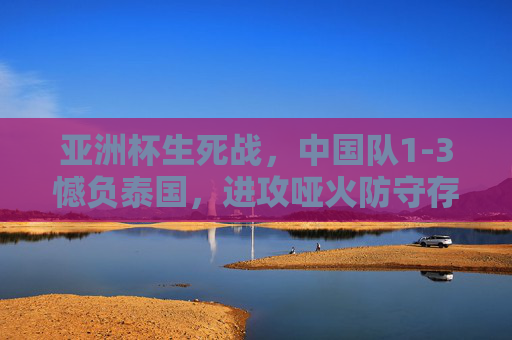 亚洲杯生死战,中国队1-3憾负泰国,进攻哑火防守存隐忧,亚洲杯征程戛然而止,亚洲杯生死战中国队1-3憾负泰国 征程戛然而止