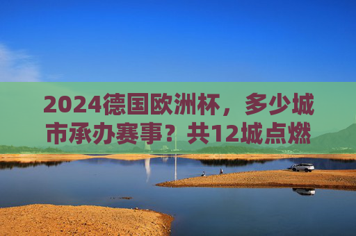 2024德国欧洲杯,多少城市承办赛事?共12城点燃欧洲足球激情,2024德国欧洲杯,12城共燃欧洲足球激情