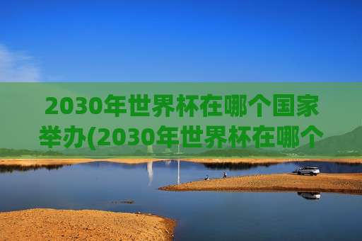 2030年世界杯在哪个国家举办(2030年世界杯在哪个国家举办)2030年世界杯在哪个国家举办？