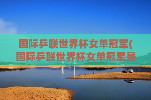 国际乒联世界杯女单冠军(国际乒联世界杯女单冠军是谁)