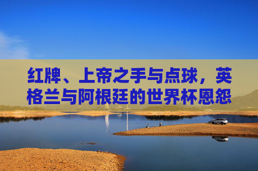 红牌、上帝之手与点球,英格兰与阿根廷的世界杯恩怨录,世界杯恩怨录,英格兰与阿根廷的红牌、上帝之手与点球