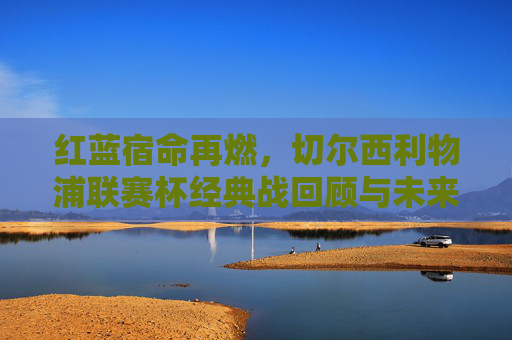红蓝宿命再燃,切尔西利物浦联赛杯经典战回顾与未来展望,红蓝宿命再燃,切尔西利物浦联赛杯经典战回顾与展望