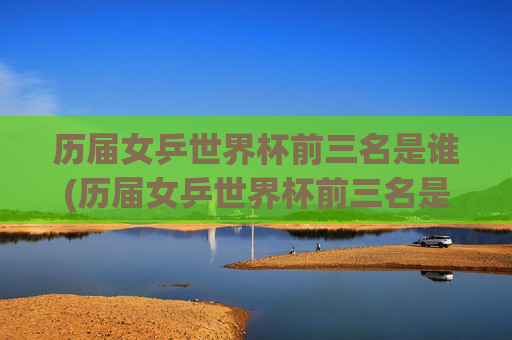 历届女乒世界杯前三名是谁(历届女乒世界杯前三名是谁啊)