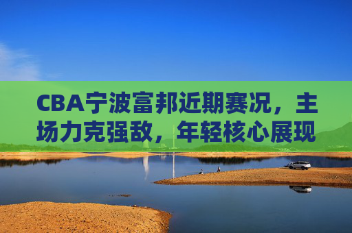 CBA宁波富邦近期赛况,主场力克强敌,年轻核心展现领军潜力,CBA宁波富邦主场力克强敌,年轻核心展现领军潜力