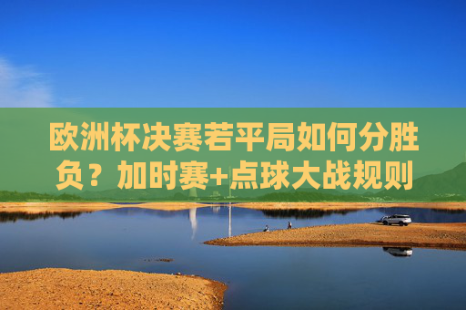 欧洲杯决赛若平局如何分胜负？加时赛+点球大战规则全解析，欧洲杯决赛平局分胜负规则，加时赛+点球大战全解析