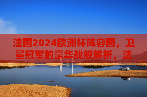 法国2024欧洲杯阵容图，卫冕冠军的豪华战舰解析，法国2024欧洲杯阵容图，卫冕冠军豪华战舰解析
