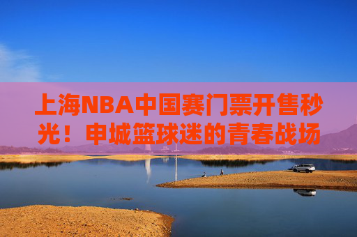上海NBA中国赛门票开售秒光!申城篮球迷的青春战场再燃战火,申城NBA中国赛门票秒光!篮球迷青春战场再燃