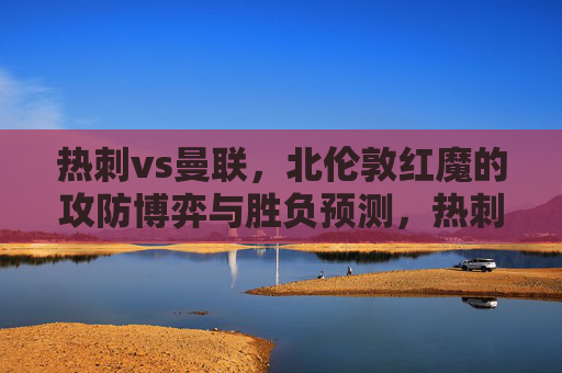 热刺vs曼联，北伦敦红魔的攻防博弈与胜负预测，热刺vs曼联，北伦敦红魔攻防博弈与胜负预测